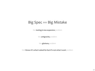 Big Spec == Big Mistake
              the testing‐is‐too‐expensive problem


                    the antigravity problem


                     the gluttony problem


the I‐know‐it’s‐what‐I‐asked‐for‐but‐it’s‐not‐what‐I‐want problem




                                                                    39
 