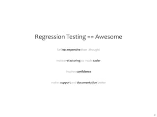 Regression Testing == Awesome
         far less expensive than I thought


        makes refactoring so much easier


               inspires conﬁdence


     makes support and documentation better




                                              41
 