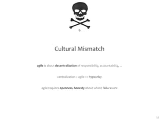 6




              Cultural Mismatch

agile is about decentralization of responsibility, accountability, ...


                centralization + agile == hypocrisy


   agile requires openness, honesty about where failures are




                                                                         53
 