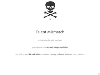 6




                        Talent Mismatch
                           undisciplined + agile == chaos


                    participants must actively design, optimize


key skill: project factorization to produce running, valuable software every n weeks




                                                                                       54
 