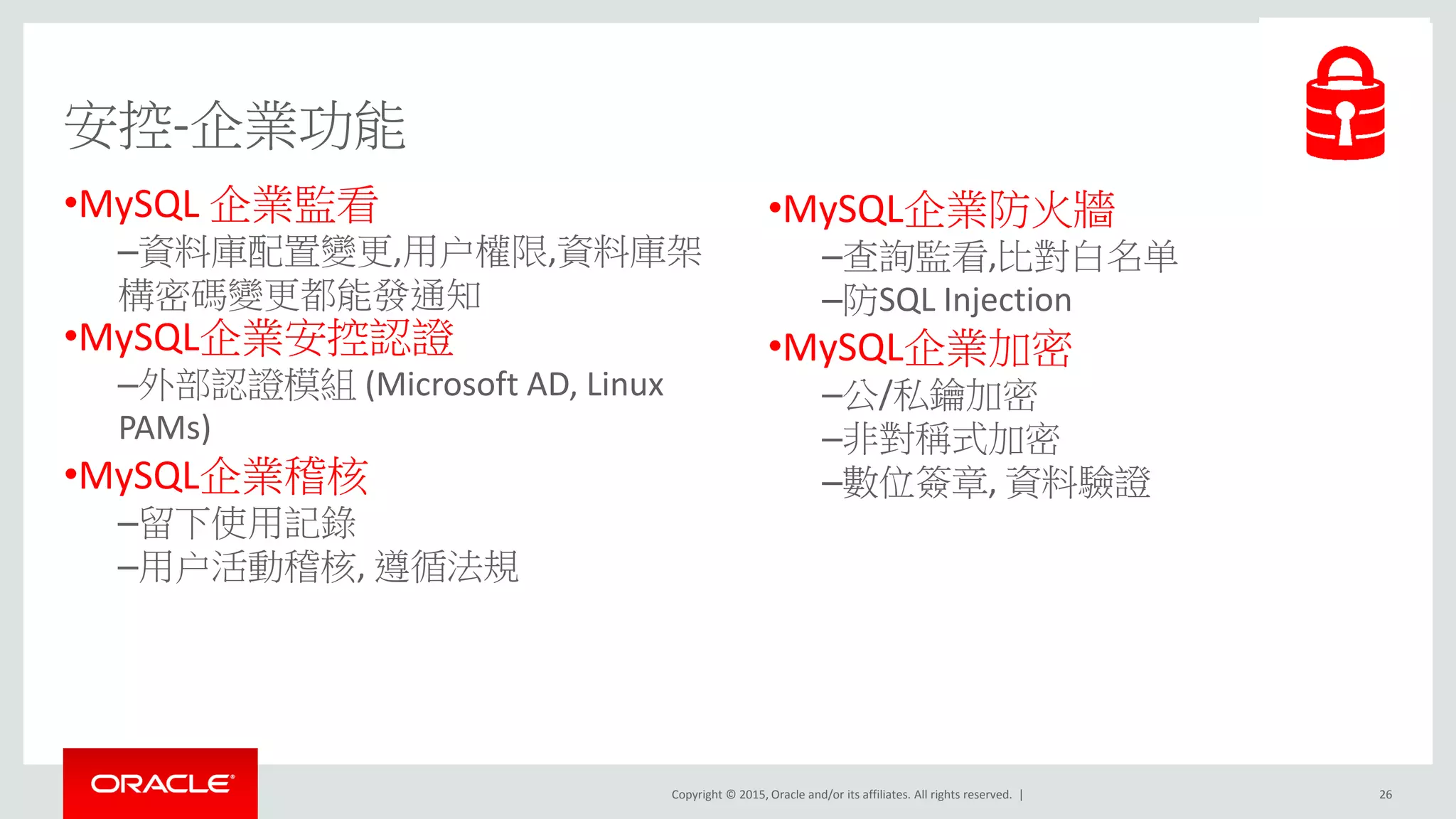 Copyright © 2015, Oracle and/or its affiliates. All rights reserved. |
安控-企業功能
•MySQL 企業監看
–資料庫配置變更,用户權限,資料庫架
構密碼變更都能發通知
•MySQL企業安控認證
–外部認證模組 (Microsoft AD, Linux
PAMs)
•MySQL企業稽核
–留下使用記錄
–用户活動稽核, 遵循法規
26
•MySQL企業防火牆
–查詢監看,比對白名单
–防SQL Injection
•MySQL企業加密
–公/私鑰加密
–非對稱式加密
–數位簽章, 資料驗證
 