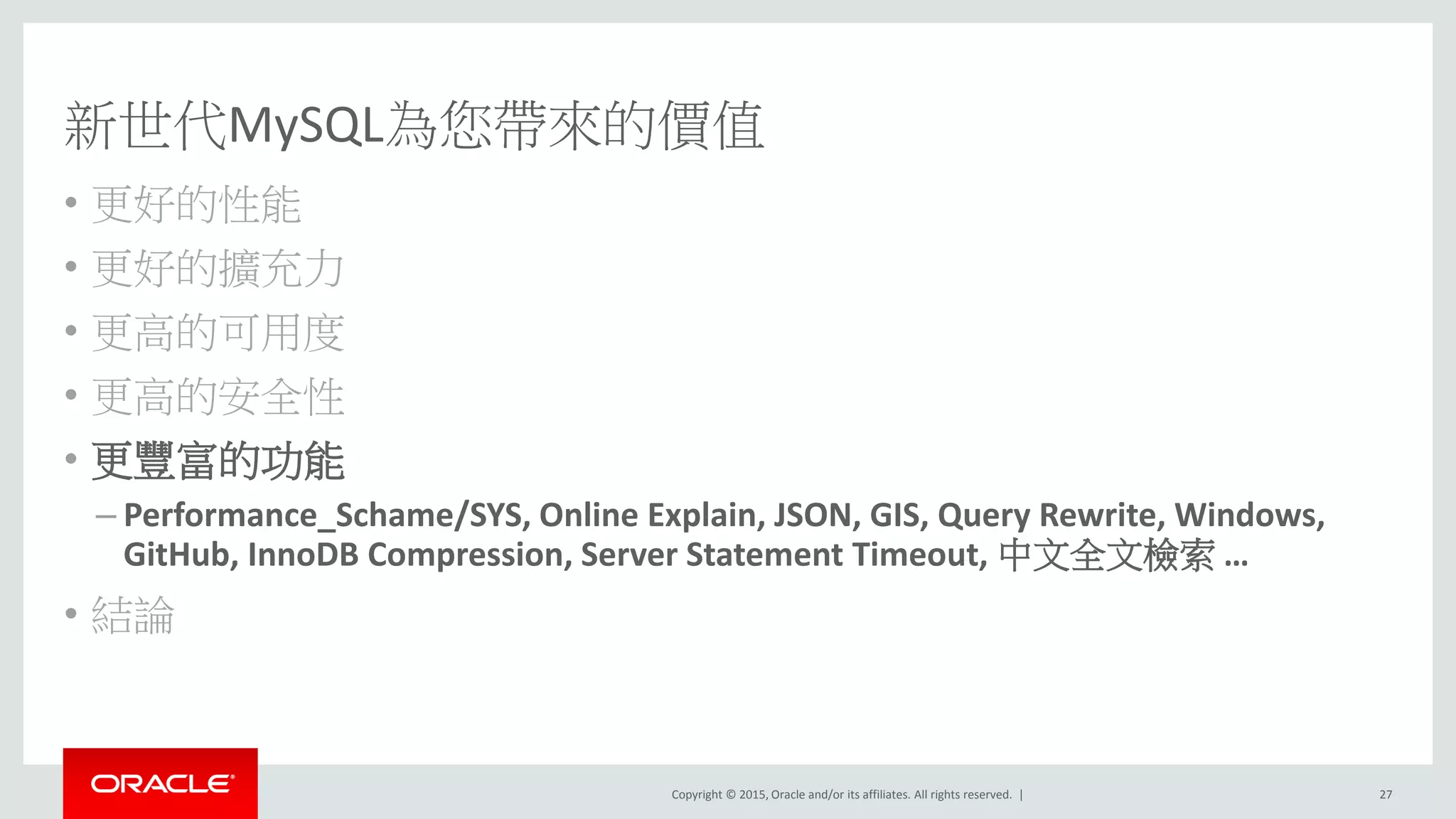 Copyright © 2015, Oracle and/or its affiliates. All rights reserved. |
新世代MySQL為您帶來的價值
• 更好的性能
• 更好的擴充力
• 更高的可用度
• 更高的安全性
• 更豐富的功能
– Performance_Schame/SYS, Online Explain, JSON, GIS, Query Rewrite, Windows,
GitHub, InnoDB Compression, Server Statement Timeout, 中文全文檢索 …
• 結論
27
 