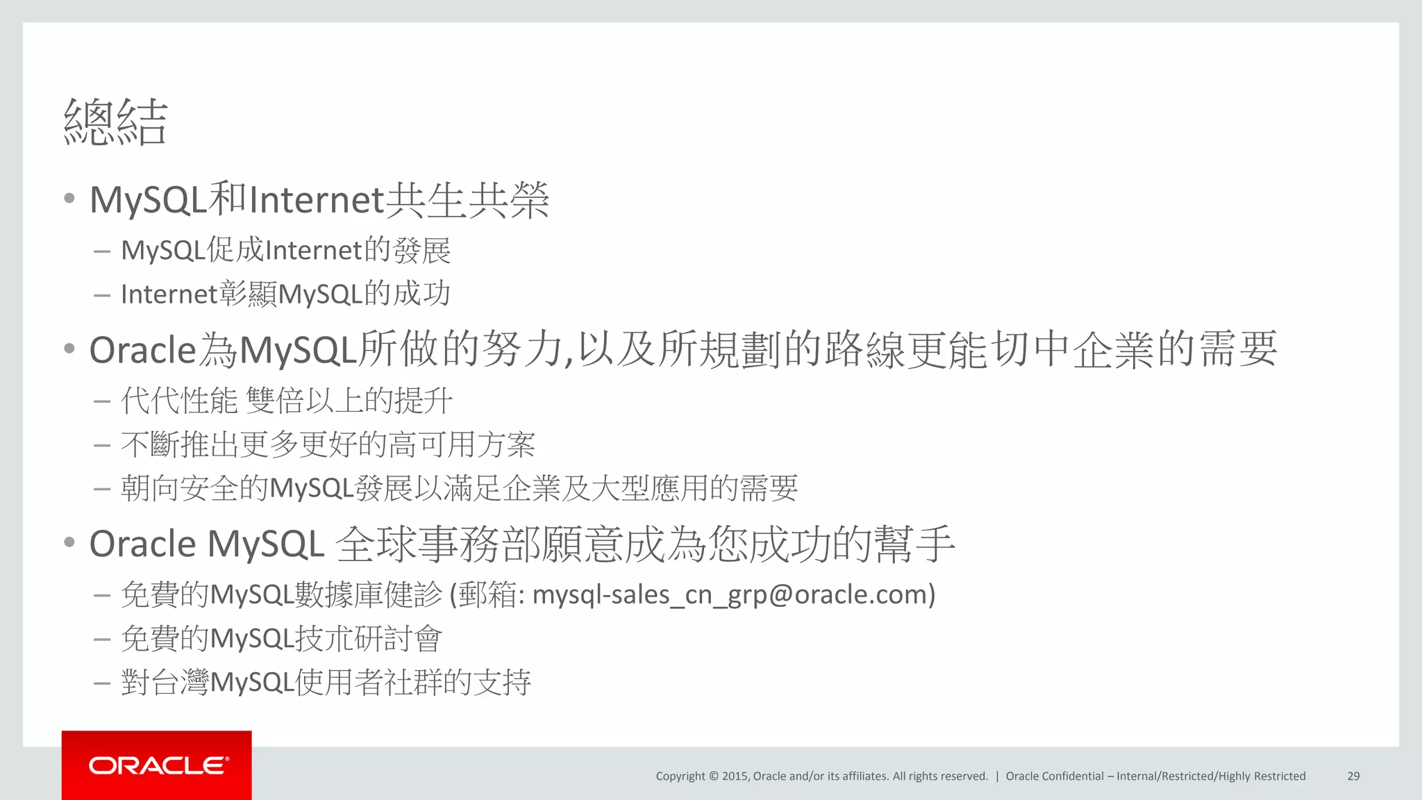 Copyright © 2015, Oracle and/or its affiliates. All rights reserved. |
總結
• MySQL和Internet共生共榮
– MySQL促成Internet的發展
– Internet彰顯MySQL的成功
• Oracle為MySQL所做的努力,以及所規劃的路線更能切中企業的需要
– 代代性能 雙倍以上的提升
– 不斷推出更多更好的高可用方案
– 朝向安全的MySQL發展以滿足企業及大型應用的需要
• Oracle MySQL 全球事務部願意成為您成功的幫手
– 免費的MySQL數據庫健診 (郵箱: mysql-sales_cn_grp@oracle.com)
– 免費的MySQL技朮研討會
– 對台灣MySQL使用者社群的支持
Oracle Confidential – Internal/Restricted/Highly Restricted 29
 