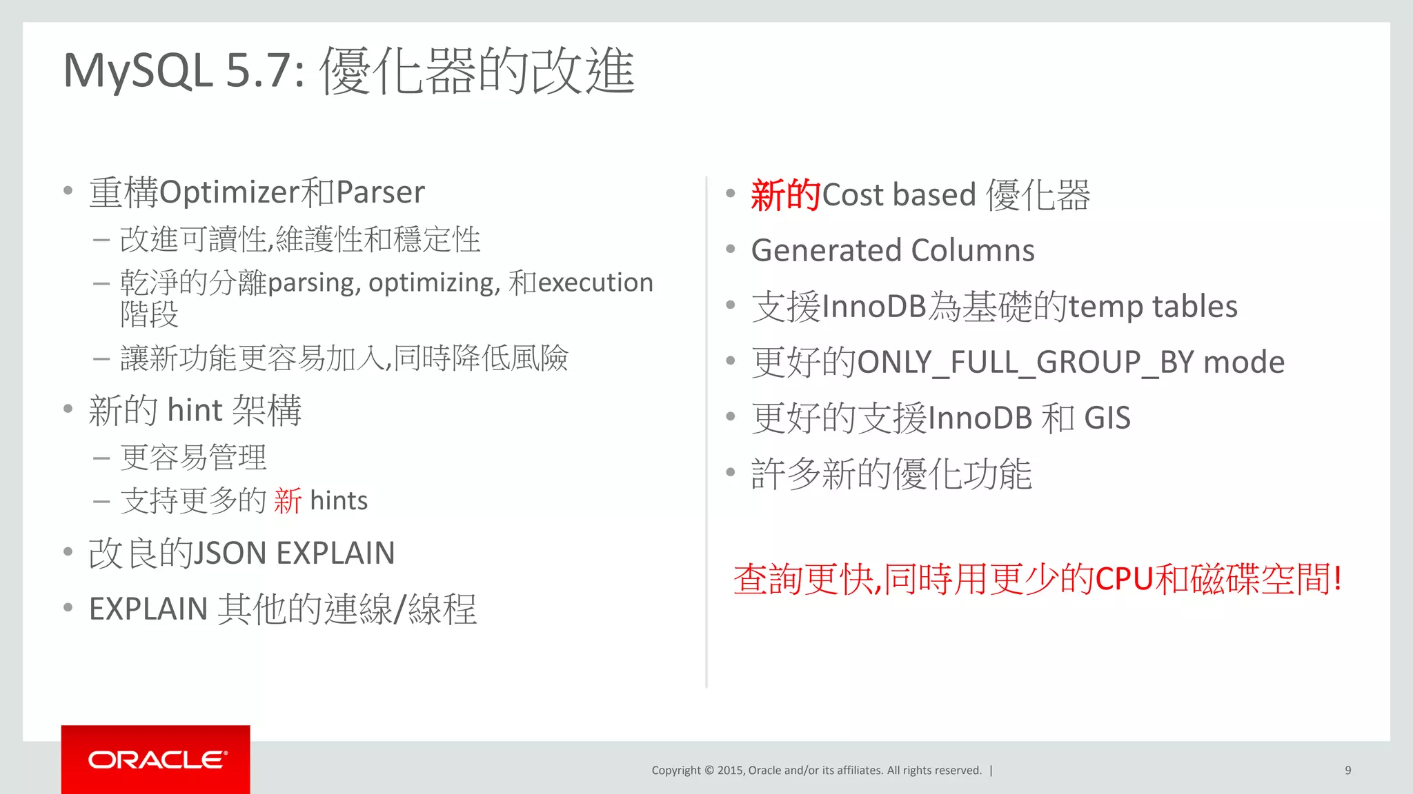Copyright © 2015, Oracle and/or its affiliates. All rights reserved. |
• 重構Optimizer和Parser
– 改進可讀性,維護性和穩定性
– 乾淨的分離parsing, optimizing, 和execution
階段
– 讓新功能更容易加入,同時降低風險
• 新的 hint 架構
– 更容易管理
– 支持更多的 新 hints
• 改良的JSON EXPLAIN
• EXPLAIN 其他的連線/線程
• 新的Cost based 優化器
• Generated Columns
• 支援InnoDB為基礎的temp tables
• 更好的ONLY_FULL_GROUP_BY mode
• 更好的支援InnoDB 和 GIS
• 許多新的優化功能
查詢更快,同時用更少的CPU和磁碟空間!
MySQL 5.7: 優化器的改進
9
 