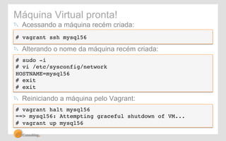 Máquina Virtual pronta! 
! Acessando a máquina recém criada: 
# vagrant ssh mysql56! 
! Alterando o nome da máquina recém criada: 
# sudo -i! 
# vi /etc/sysconfig/network! 
HOSTNAME=mysql56! 
# exit! 
# exit! 
! Reiniciando a máquina pelo Vagrant: 
# vagrant halt mysql56! 
==> mysql56: Attempting graceful shutdown of VM...! 
# vagrant up mysql56! 
 