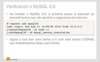 Verificando o MySQL 5.6 
! Ao instalar o MySQL 5.6, o próximo passo é executar os 
procedimentos que vão garantir a segurança dos bancos; 
# vagrant ssh mysql56! 
Last login: Sun Aug 31 14:49:59 2014 from 10.0.2.2! 
[vagrant@mysql56 ~]$ sudo -i! 
[root@mysql56 ~]# mysql_secure_instalation ! 
! Agora o root tem uma senha e é com esta senha (123456) 
que trabalharemos daqui para frente; 
 
