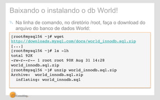 Baixando o instalando o db World! 
! Na linha de comando, no diretório /root, faça o download do 
arquivo do banco de dados World: 
[root@mysql56 ~]# wget 
http://downloads.mysql.com/docs/world_innodb.sql.zip! 
[...]! 
[root@mysql56 ~]# ls -lh! 
total 92K! 
-rw-r--r-- 1 root root 90K Aug 31 14:28 
world_innodb.sql.zip! 
[root@mysql56 ~]# unzip world_innodb.sql.zip! 
Archive: world_innodb.sql.zip! 
inflating: world_innodb.sql! 
! 
 