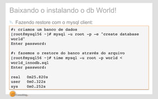 Baixando o instalando o db World! 
! Fazendo restore com o mysql client: 
#: criamos um banco de dados! 
[root@mysql56 ~]# mysql -u root -p -e "create database 
world"! 
Enter password:! 
! 
#: fazemos o restore do banco através do arquivo! 
[root@mysql56 ~]# time mysql -u root -p world < 
world_innodb.sql! 
Enter password:! 
! 
real !0m25.820s! 
user !0m0.322s! 
sys !0m0.252s! 
 
