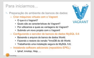 Para iniciarmos... 
! Preparação do ambiente de bancos de dados: 
– Criar máquinas virtuais com o Vagrant 
• O que é o Vagrant? 
• Quais são as características do Vagrant? 
• Por utilizamos e quais as vantagens do Vagrant? 
• Subindo um novo projeto com o Vagrant! 
– Configurando o servidor de bancos de dados MySQL 5.6 
• Baixando o arquivo do banco de dados World; 
• Fazendo o restore da versão *InnoDB do db World; 
• Trabalhando uma instalação segura do MySQL 5.6; 
– Instalando software adicionais (repositório EPEL) 
• Iptraf, innotop, htop, ... 
 