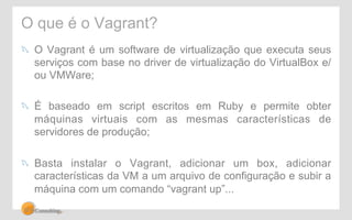 O que é o Vagrant? 
! O Vagrant é um software de virtualização que executa seus 
serviços com base no driver de virtualização do VirtualBox e/ 
ou VMWare; 
! É baseado em script escritos em Ruby e permite obter 
máquinas virtuais com as mesmas características de 
servidores de produção; 
! Basta instalar o Vagrant, adicionar um box, adicionar 
características da VM a um arquivo de configuração e subir a 
máquina com um comando “vagrant up”... 
 