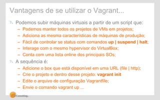 Vantagens de se utilizar o Vagrant... 
! Podemos subir máquinas virtuais a partir de um script que: 
– Podemos manter todos os projetos de VMs em projetos; 
– Adiciona as mesma características de máquinas de produção; 
– Fácil de controlar se status com comandos up | suspend | halt; 
– Interage com o mesmo hypervisor do VirtualBox; 
– Conta com uma lista online dos principais SOs; 
! A sequência é: 
– Adicione o box que está disponível em uma URL (file | http); 
– Crie o projeto e dentro desse projeto: vagrant init 
– Edite o arquivo de configuração Vagrantfile; 
– Envie o comando vagrant up ... 
 