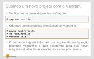 Subindo um novo projeto com o Vagrant! 
! Verificamos os boxes disponíveis no Vagrant 
# vagrant box list! 
! Criarmos um novo projeto e enviamos um vagrant init 
# mkdir /opt/mysql56! 
# cd /opt/mysql56! 
# vagrant init! 
! O comando vagrant init criará um arquivo de configuração 
chamado Vagrantfile o qual editaremos para que nossa 
máquina virtual tenha as características que precisamos; 
 