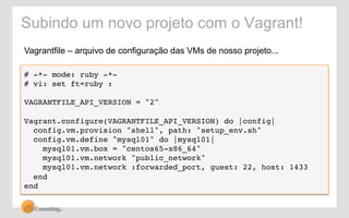 Subindo um novo projeto com o Vagrant! 
Vagrantfile – arquivo de configuração das VMs de nosso projeto... 
# -*- mode: ruby -*-! 
# vi: set ft=ruby :! 
! 
VAGRANTFILE_API_VERSION = "2"! 
! 
Vagrant.configure(VAGRANTFILE_API_VERSION) do |config|! 
config.vm.provision "shell", path: "setup_env.sh"! 
config.vm.define "mysql01" do |mysql01|! 
mysql01.vm.box = "centos65-x86_64"! 
mysql01.vm.network "public_network" ! 
mysql01.vm.network :forwarded_port, guest: 22, host: 1433! 
end! 
end! 
 