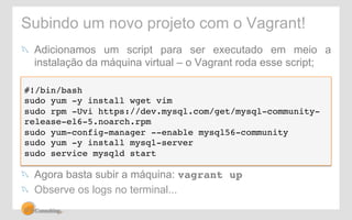 Subindo um novo projeto com o Vagrant! 
! Adicionamos um script para ser executado em meio a 
instalação da máquina virtual – o Vagrant roda esse script; 
#!/bin/bash! 
sudo yum -y install wget vim! 
sudo rpm -Uvi https://dev.mysql.com/get/mysql-community-release- 
el6-5.noarch.rpm! 
sudo yum-config-manager --enable mysql56-community! 
sudo yum -y install mysql-server! 
sudo service mysqld start! 
! Agora basta subir a máquina: vagrant up! 
! Observe os logs no terminal... 
 