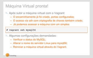Máquina Virtual pronta! 
! Após subir a máquina virtual com o Vagrant: 
– O encaminhamento já foi criado, portas configuradas; 
– O acesso via ssh com criptografia de chaves também criado; 
– Já podemos acessar a máquina com um simples: 
# vagrant ssh mysql56! 
! Algumas configurações demandadas: 
– Verificar o status do MySQL; 
– Alterar o nome do servidor Linux para mysql56; 
– Reiniciar a máquina virtual através do Vagrant. 
 