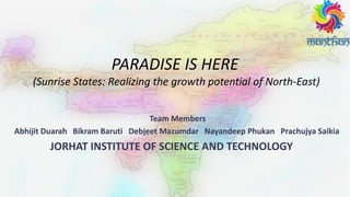 PARADISE IS HERE
(Sunrise States: Realizing the growth potential of North-East)
Team Members
Abhijit Duarah Bikram Baruti Debjeet Mazumdar Nayandeep Phukan Prachujya Saikia
JORHAT INSTITUTE OF SCIENCE AND TECHNOLOGY
 