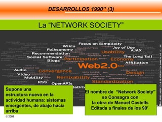 DESARROLLOS 1990’’ (3) La “NETWORK SOCIETY” Supone una  estructura nueva en la actividad humana: sistemas emergentes, de abajo hacia arriba El nombre de  “Network Society”  se Consagra con  la obra de Manuel Castells  Editada a finales de los 90’   