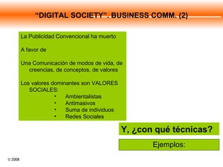 Ejemplos: Y, ¿con qué técnicas? La Publicidad Convencional ha muerto A favor de Una Comunicación de modos de vida, de creencias, de conceptos, de valores Los valores dominantes son VALORES SOCIALES: Ambientalistas Antimasivos  Suma de individuos Redes Sociales “ DIGITAL SOCIETY”. BUSINESS COMM. (2) 