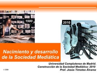 Nacimiento y desarrollo de la Sociedad Mediática Universidad Complutense de Madrid. Construcción de la Sociedad Mediática: 2010  Prof. Jesús Timoteo Álvarez 1980 2010 