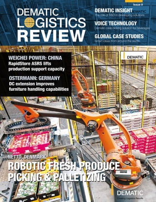 DEMATIC LOGISTICS REVIEW
Issue 9
L GISTICS
REVIEW
DEMATIC INSIGHT
The role of R&D in developing solutions
VOICE TECHNOLOGY
Dematic case picking solution for beverages
GLOBAL CASE STUDIES
Smart ideas from around the world
Creating Logistics Results
NETTO, DENMARK
ROBOTIC FRESH PRODUCE
PICKING & PALLETIZING
WEICHEI POWER: CHINA
Smart zone routing
conveyor system delivers
OSTERMANN: GERMANY
DC extension improves
furniture handing capabilities
NETTO, DENMARK
ROBOTIC FRESH PRODUCE
PICKING & PALLETIZING
WEICHEI POWER: CHINA
RapidStore ASRS lifts
production support capacity
OSTERMANN: GERMANY
DC extension improves
furniture handling capabilities
 