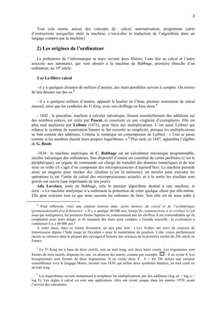 2 
Tout cela tourne autour des concepts de : calcul, automatisation, programme (série 
d’instructions auxquelles obéit la machine, c’est-à-dire la traduction de l’algorithme dans un 
langage compris par la machine) 
2) Les origines de l’ordinateur 
La préhistoire de l’informatique se trace suivant deux filières, l’une liée au calcul et l’autre 
associée aux automates, qui vont aboutir à la machine de Babbage, première ébauche d’un 
ordinateur, au 19è siècle. 
2-a) La filière calcul 
- il y a quelques dizaines de milliers d’années, des traits parallèles servent à compter. On trouve 
de tels dessins sur des os.3 
- il y a quelques milliers d’années, apparaît le boulier en Chine, premier instrument de calcul 
manuel, ainsi que les symboles du Yi King, avec son chiffrage en base deux.4 
- 1642 : la pascaline, machine à calculer mécanique, faisant essentiellement des additions sur 
des nombres entiers, est créée par Pascal, et construite en une vingtaine d’exemplaires. Elle est 
plus tard améliorée par Leibniz (1671), pour faire des multiplications. C’est aussi Leibniz qui 
relance le système de numération binaire et fait ressortir sa simplicité, puisque les multiplications 
se font comme des additions. Comme le remarque un contemporain de Leibniz : « Tout se passe 
comme si les nombres étaient leurs propres logarithmes. ».5 Plus tard, en 1847, apparaîtra l’algèbre 
de G. Boole. 
-1834 : la machine analytique de C. Babbage est un calculateur mécanique programmable, 
ancêtre mécanique des ordinateurs. Son dispositif d’entrée est constitué de cartes perforées (c’est le 
périphérique), un organe de commande est chargé du transfert des données numériques et de leur 
mise en ordre (il s’agit d’un composant des microprocesseurs d’aujourd’hui). La machine possède 
aussi un magasin pour stocker des résultats (c’est la mémoire), un moulin pour exécuter les 
opérations (c’est l’unité de calcul des microprocesseurs actuels), et à la sortie les résultats sont 
gravés sur cuivre (une imprimante de nos jours). 
Ada Lovelace, amie de Babbage, crée le premier algorithme destiné à une machine, et 
écrit : « La machine analytique n’a nullement la prétention de créer quelque chose par elle-même. 
Elle peut exécuter tout ce que nous saurons lui ordonner de faire. Son rôle est de nous aider à 
3 Pour réflexion, voici une citation trouvée dans petite histoire du calcul et de l’arithmétique 
(promenademaths.free.fr/histoire) : « Il y a quelque 40 000 ans, lorsqu’ils commencèrent à se civiliser (c’est 
nous qui soulignons), les premiers Homo Sapiens ne connaissaient pas les chiffres, il est vraisemblable qu’ils 
comptaient avec leurs doigts, et ils traçaient des traits pour compter. » Grande nouvelle : la civilisation a 
commencé il y a 40 000 ans ! 
A noter aussi, dans ce même document, un peu plus loin : « Les Arabes ont servi de courroie de 
transmission depuis l’Inde jusqu’en Occident » pour la numération de position. Cette vision parfaitement 
raciste se retrouve dans la plupart des ouvrages d’histoire des sciences de la première moitié du 20è siècle en 
France. 
4 Le Yi King est à base de deux motifs, soit un trait long, soit deux traits courts. Les trigrammes sont 
formés de trois motifs, disposés les uns en dessous des autres, comme par exemple . Il en existe 8. Les 
hexagrammes sont formés de deux trigrammes. Il en existe donc 8 . 8 = 64. On notera une certaine 
ressemblance avec le langage Morse, inventé vers 1830, qui utilise deux symboles binaires, un trait court ou 
un trait long. 
5 Les logarithmes servent notamment à remplacer les multiplications par des additions (log ab = log a + 
log b). Les règles à calcul en sont une application, elles ont existé jusque dans les années 1970, avant 
l’arrivée des calculettes. 
 