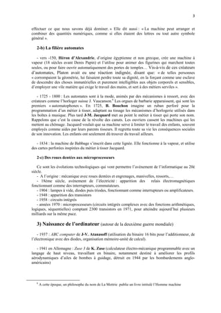 3 
effectuer ce que nous savons déjà dominer. » Elle dit aussi : « La machine peut arranger et 
combiner des quantités numériques, comme si elles étaient des lettres ou tout autre symbole 
général ». 
2-b) La filière automates 
- vers -150, Héron d’Alexandrie, d’origine égyptienne et non grecque, crée une machine à 
vapeur (18 siècles avant Denis Papin) et l’utilise pour animer des figurines qui marchent toutes 
seules, ou pour faire ouvrir automatiquement des portes de temples… Vis-à-vis de ces créateurs 
d’automates, Platon avait eu une réaction indignée, disant que: « de telles personnes 
« corrompaient la géométrie, lui faisaient perdre toute sa dignité, en la forçant comme une esclave 
de descendre des choses immatérielles et purement intelligibles aux objets corporels et sensibles, 
d’employer une vile matière qui exige le travail des mains, et sert à des métiers serviles ». 
- 1725 - 1800 : Les automates sont à la mode, animés par des mécanismes à ressort, avec des 
créateurs comme l’horloger suisse J. Vaucanson.6 Les orgues de barbarie apparaissent, qui sont les 
premiers « automatophones ». En 1725, B. Bouchon imagine un ruban perforé pour la 
programmation d’un métier à tisser, adaptant au tissage les mécanismes d’horlogerie utilisés dans 
les boîtes à musique. Plus tard J-M. Jacquard met au point le métier à tisser qui porte son nom. 
Rappelons que c’est la cause de la révolte des canuts. Les ouvriers cassent les machines qui les 
mettent au chômage. Jacquard voulait que sa machine serve à limiter le travail des enfants, souvent 
employés comme aides par leurs parents tisseurs. Il regretta toute sa vie les conséquences sociales 
de son innovation. Les enfants ont seulement dû trouver du travail ailleurs. 
- 1834 : la machine de Babbage s’inscrit dans cette lignée. Elle fonctionne à la vapeur, et utilise 
des cartes perforées inspirées du métier à tisser Jacquard. 
2-c) Des roues dentées aux microprocesseurs 
Ce sont les évolutions technologiques qui vont permettre l’avènement de l’informatique au 20è 
siècle. 
- A l’origine : mécanique avec roues dentées et engrenages, manivelles, ressorts,… 
- 18ème siècle, avènement de l’électricité : apparition des relais électromagnétiques 
fonctionnant comme des interrupteurs, commutateurs. 
- 1904 : lampes à vide, diodes puis triodes, fonctionnant comme interrupteurs ou amplificateurs. 
- 1948 : apparition des transistors 
- 1958 : circuits intégrés 
- années 1970 : microprocesseurs (circuits intégrés complexes avec des fonctions arithmétiques, 
logiques, séquentielles) comptant 2300 transistors en 1971, pour atteindre aujourd’hui plusieurs 
milliards sur la même puce. 
3) Naissance de l’ordinateur (autour de la deuxième guerre mondiale) 
- 1937 : ABC computer de J-V. Atanasoff (utilisation du binaire 16 bits pour l’additionneur, de 
l’électronique avec des diodes, organisation mémoire-unité de calcul). 
- 1941 en Allemagne : Zuse 3 de K. Zuse (calculateur électro-mécanique programmable avec un 
langage de haut niveau, travaillant en binaire, notamment destiné à améliorer les profils 
aérodynamiques d’ailes de bombes à guidage, détruit en 1944 par les bombardements anglo-américains) 
6 A cette époque, un philosophe du nom de La Mettrie publie un livre intitulé l’Homme machine 
 