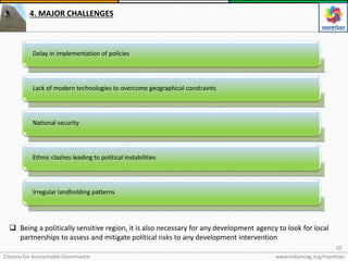 Citizens for Accountable Governance
10
www.indiancag.org/manthan
4. MAJOR CHALLENGES
Delay in implementation of policies
Lack of modern technologies to overcome geographical constraints
National security
Ethnic clashes leading to political instabilities
Irregular landholding patterns
 Being a politically sensitive region, it is also necessary for any development agency to look for local
partnerships to assess and mitigate political risks to any development intervention
 