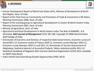Citizens for Accountable Governance
11
www.indiancag.org/manthan
5. REFERENCE
• Human Development Report of North-East States-2011, Ministry of Development of North-
East Region, Govt. of India
• Report of the Task Force on Connectivity and Promotion of Trade & Investment in NE States,
Planning Commission-2006, Govt. of India
• Report of the working group on Agricultural development in Eastern & North-Eastern India,
Planning Commission-2001, Govt. of India
• Ministry of Agriculture, Govt. of India
• Agricultural and Rural Development in North-Eastern India: The Role of NABARD , K.G.
Karmakar, ASCI Journal of Management 37(2): 89–108, Copyright © 2008 Administrative
Staff College of India
• Directorate of Economic and Statistics of respective State Governments, Economic survey of
Assam2011-12, Economic review of Tripura 2010-11, Economic survey Manipur 2010-11,
Economic survey Manipur 2010-11 and 2011-12, Directorate of Tourism Government of
Meghalaya, Statistical abstract of Arunachal Pradesh, Sikkim statistical profile 2011-12,
Statistical Handbook of Nagaland 2011 (Central Statistical Organization (CSO) 2013, available
on NEDFi Data Bank)
• India’s North-East Diversifying Growth Opportunities (PWC 2013)
 