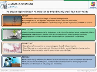 Citizens for Accountable Governance
3
www.indiancag.org/manthan
2. GROWTH POTENTIALS
2.1 P.A.C.T.
• The growth opportunities in NE India can be divided mainly under four major heads
POWER
• Abundant resource of coal, oil and gas for thermal power generation
• According to NEEPC, the region has the potential of about 58971MW hydro power
• Region has a reserve of 151.68 billion cubic feet natural gas, capable of generating 7500MW for 10 years
AGRICULTURE
• Region holds enormous potential for development of agriculture, horticulture, animal husbandry, & fisheries
• Commercial Crops: Rubber & Bamboo (imp. agricultural produces) can attract a lot of investment
• Horticulture: NE’s comparative advantages in producing fruits, and vegetables can be tapped
CONNECTIVITY
• Strengthening Air connectivity for compensating poor Roads & Railway networks
• Inland Waterway as an economical mode of transport for better connectivity an d enhancing tourism
• Expanding Telecommunication sector to access remote areas and villages
TOURISM
• Rich natural beauty and exotic flora & fauna are invaluable resources for the development of eco-tourism
• Rich and unique culture of Nagaland, “Land of Snakes” can be promoted to attract foreign tourists
• Exploring new dimensions in hills, valleys and river islands
 
