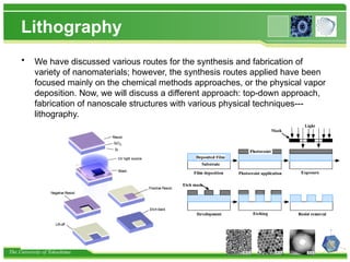 The University of Tokushima
Lithography
• We have discussed various routes for the synthesis and fabrication of
variety of nanomaterials; however, the synthesis routes applied have been
focused mainly on the chemical methods approaches, or the physical vapor
deposition. Now, we will discuss a different approach: top-down approach,
fabrication of nanoscale structures with various physical techniques---
lithography.
 