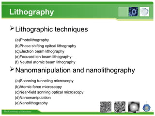 The University of Tokushima
Lithography
Lithographic techniques
(a)Photolithography
(b)Phase shifting opitcal lithography
(c)Electron beam lithography
(e)Focused ion beam lithography
(f) Neutral atomic beam lithography
Nanomanipulation and nanolithography
(a)Scanning tunneling microscopy
(b)Atomic force microscopy
(c)Near-field scnning optical microscopy
(d)Nanomanipulation
(e)Nanolithography
 
