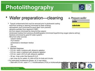 The University of Tokushima
Photolithography
• Wafer preparation---cleaning
 Typical contaminants that must be removed prior to photoresist coating:
•dust from scribing or cleaving (minimized by laser scribing)
•atmospheric dust (minimized by good clean room practice)
•abrasive particles (from lapping or CMP)
•lint from wipers (minimized by using lint-free wipers)
•photoresist residue from previous photolithography (minimized byperforming oxygen plasma ashing)
•bacteria (minimized by good DI water system)
•films from other sources:
–solvent residue
–H2O residue
–photoresist or developer residue
–oil
–silicone
 Standard degrease:
– 2-5 min. soak in acetone with ultrasonic agitation
– 2-5 min. soak in methanol with ultrasonic agitation
– 2-5 min. soak in DI H2O with ultrasonic agitation
– 30 sec. rinse under free flowing DI H2O
– spin rinse dry for wafers; N2 blow off dry for tools and chucks
• For particularly troublesome grease, oil, or wax stains:
– Start with 2-5 min. soak in 1,1,1-trichloroethane (TCA) or trichloroethylene (TCE) with ultrasonic agitation prior to acetone
 