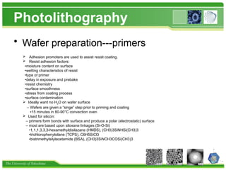 The University of Tokushima
Photolithography
• Wafer preparation---primers
 Adhesion promoters are used to assist resist coating.
 Resist adhesion factors:
•moisture content on surface
•wetting characteristics of resist
•type of primer
•delay in exposure and prebake
•resist chemistry
•surface smoothness
•stress from coating process
•surface contamination
 Ideally want no H2O on wafer surface
– Wafers are given a “singe” step prior to priming and coating
•15 minutes in 80-90°C convection oven
 Used for silicon:
– primers form bonds with surface and produce a polar (electrostatic) surface
– most are based upon siloxane linkages (Si-O-Si)
•1,1,1,3,3,3-hexamethyldisilazane (HMDS), (CH3)3SiNHSi(CH3)3
•trichlorophenylsilane (TCPS), C6H5SiCl3
•bistrimethylsilylacetamide (BSA), (CH3)3SiNCH3COSi(CH3)3
 