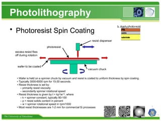 The University of Tokushima
Photolithography
• Photoresist Spin Coating
• Wafer is held on a spinner chuck by vacuum and resist is coated to uniform thickness by spin coating.
• Typically 3000-6000 rpm for 15-30 seconds.
• Resist thickness is set by:
– primarily resist viscosity
– secondarily spinner rotational speed
• Resist thickness is given by t = kp2
/w1/2
, where
– k = spinner constant, typically 80-100
– p = resist solids content in percent
– w = spinner rotational speed in rpm/1000
• Most resist thicknesses are 1-2 mm for commercial Si processes
 