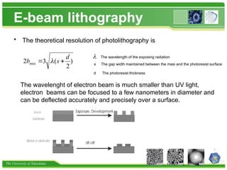 The University of Tokushima
E-beam lithography
• The theoretical resolution of photolithography is
)
2
(
3
2 min
d
s
b 
 
 The wavelength of the exposing radiation
s The gap width maintained between the masi and the photoresist surface
d The photoresist thickness
The wavelenght of electron beam is much smaller than UV light,
electron beams can be focused to a few nanometers in diameter and
can be deflected accurately and precisely over a surface.
 