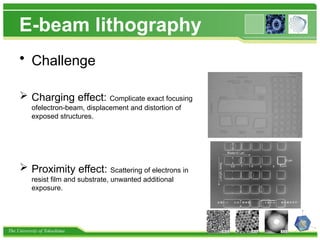 The University of Tokushima
E-beam lithography
• Challenge
 Charging effect: Complicate exact focusing
ofelectron-beam, displacement and distortion of
exposed structures.
 Proximity effect: Scattering of electrons in
resist film and substrate, unwanted additional
exposure.
 