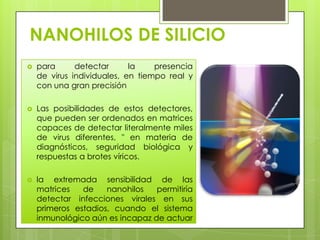 NANOHILOS DE SILICIO
   para      detectar      la    presencia
    de virus individuales, en tiempo real y
    con una gran precisión

   Las posibilidades de estos detectores,
    que pueden ser ordenados en matrices
    capaces de detectar literalmente miles
    de virus diferentes, " en materia de
    diagnósticos, seguridad biológica y
    respuestas a brotes víricos.

   la extremada sensibilidad de las
    matrices   de    nanohilos   permitiría
    detectar infecciones virales en sus
    primeros estadios, cuando el sistema
    inmunológico aún es incapaz de actuar
 