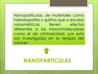 Nanopartículas, de materiales como
hidroxiapatita y quitina que a escalas
nanométricas       tienen      efectos
diferentes a los macromoleculares
como el de citotoxicidad, por esto
son investigadas en la terapia del
cáncer.



     NANOPARTICULAS
 
