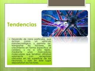 Tendencias

   Desarrollo de nano partículas, que
    actúan      como      un     vehículo
    nanotecnológico, y permita así,
    transportar    los    factores    de
    crecimiento en forma específica al
    cerebro, y no a otro tejido,
    mediante       unos      marcadores
    moleculares que tendrían afinidad
    solamente        con       receptores
    ubicados en las superficie de las
    neuronas, y solo en este lugar
    depositarían los factores.
 