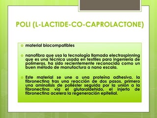POLI (L-LACTIDE-CO-CAPROLACTONE)

    material biocompatibles

    nanofibra que usa la tecnología llamada electrospinning
     que es una técnica usada en textiles para ingeniería de
     polímeros, ha sido recientemente reconocida como un
     buen método de manufactura a nano escala.

    Este material se une a una proteína adhesiva, la
     fibronectina tras una reacción de dos pasos, primero
     una aminolisis de poliéster seguida por la unión a la
     fibronectina vía el glutaraldehido, el injerto de
     fibronectina acelera la regeneración epitelial.
 