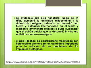    se evidenció que esta nanofibra, luego de 14
         días, aumentó la actividad mitocondrial y la
         síntesis de colágeno, además, se demostró una
         fuerte y extensiva interconexión en el tejido y
         mediante inmunohistoquímica se pudo evidenciar
         que el patrón celular que se desarrolló in vitro era
         epitelio escamoso esofágico.

        el poli (l-lactide-co-caprolactone modificado con
         fibronectina promete ser un candidato importante
         para la solución de los problemas de los
         implantes esofágicos.




http://www.youtube.com/watch?v=MqzcP3K7jtA&feature=related
 