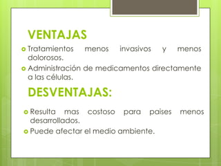 VENTAJAS
 Tratamientos   menos   invasivos   y   menos
  dolorosos.
 Administración de medicamentos directamente
  a las células.

 DESVENTAJAS:
 Resulta   mas costoso para paises      menos
  desarrollados.
 Puede afectar el medio ambiente.
 
