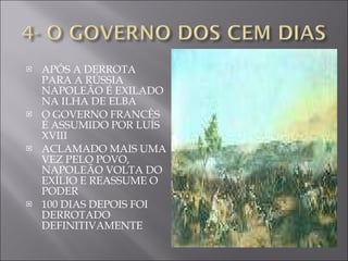 APÓS A DERROTA PARA A RÚSSIA NAPOLEÃO É EXILADO NA ILHA DE ELBA O GOVERNO FRANCÊS É ASSUMIDO POR LUÍS XVIII ACLAMADO MAIS UMA VEZ PELO POVO, NAPOLEÃO VOLTA DO EXÍLIO E REASSUME O PODER 100 DIAS DEPOIS FOI DERROTADO DEFINITIVAMENTE  