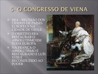 1814 – REUNIÃO DOS LÍDERES DE PAÍSES EUROPEUS NA CIDADE DE VIENA O OBJETIVO ERA RESTAURAR O ABSOLUTISMO EM TODA EUROPA NA FRANÇA O ABSOLUTISMO É RESTAURADO E LUÍS XVIII É RECONDUZIDO AO PODER 