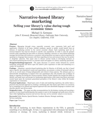 The current issue and full text archive of this journal is available at
                                        www.emeraldinsight.com/0888-045X.htm




                                                                                                                    Narrative-based
               Narrative-based library                                                                                       library
                     marketing                                                                                           marketing
      Selling your library’s value during tough
                   economic times                                                                                                                5
                                   Michael A. Germano                                                                     Received May 2009
         John F. Kennedy Memorial Library, California State University,                                                     Revised July 2009
                                                                                                                        Accepted August 2009
                         Los Angeles, California, USA


Abstract
Purpose – Managing through crises, especially economic ones, represents both peril and
opportunity. Libraries of all types, whether academic, special or public, would beneﬁt from an
infusion of marketing activity in the current economic climate. Such marketing need not be
resource-intensive but must be relevant to speciﬁc user populations. In order to reap the greatest
rewards while expending the least effort or resources, adopting a narrative or story-based marketing
message that develops and reinforces a consistent value proposition can improve patron experience by
speaking in a language that resonates with them regarding services and resources that may be unclear
or altogether unknown. This paper aims to discuss current trends in developing narrative or
story-based marketing that focuses on customer needs and applies it to library marketing speciﬁcally.
Design/methodology/approach – The paper discusses of current trends informed by current
marketing scholarship and draws upon the author’s prior experience in sales and marketing as a
vendor for LexisNexis.
Findings – Adopting a narrative-based marketing plan for libraries of all kinds, one that is based
upon a speciﬁc user population’s needs and expectations, can promote a notion of increased value as
well as an overall sense of being indispensable and critical to those patrons. The ultimate goal is a
demonstrable strengthening of support from user populations that will translate into avoidance of
deeper or ongoing cuts during the current economic climate. Further beneﬁts also include the ability to
identify and target users and groups for fundraising opportunities while improving library personnel
morale based upon the increased, generalized perception of the library’s value within the broader
organization or community.
Practical implications – Based upon years of sales and marketing experience, the author takes a
practical and seasoned approach to creating a marketing plan that draws upon little to no resources
but is compelling in its tailored and targeted approach that uses identiﬁable language to reinforce and
describe speciﬁc user-driven needs.
Originality/value – The paper provides recommendations for developing, creating and executing a
narrative or story-based marketing plan that speaks to users in the language and needs most critical to
them while highlighting resources and services that may not be currently valued or even known.
Keywords Public libraries, Special libraries, Academic libraries, Strategic marketing,
Services marketing
Paper type Viewpoint

                                                                                                                  The Bottom Line: Managing Library
Introduction                                                                                                                                Finances
                                                                                                                                  Vol. 23 No. 1, 2010
The role of marketing, in most library organizations in the USA, is generally                                                                pp. 5-17
something of an afterthought. At best, it is approached with enthusiasm but lacking                               q Emerald Group Publishing Limited
                                                                                                                                          0888-045X
coherence or strategy. At worse, marketing is deemed wholly irrelevant to                                            DOI 10.1108/08880451011049641
 