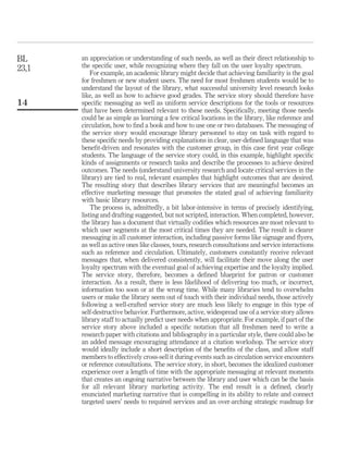 BL     an appreciation or understanding of such needs, as well as their direct relationship to
23,1   the speciﬁc user, while recognizing where they fall on the user loyalty spectrum.
           For example, an academic library might decide that achieving familiarity is the goal
       for freshmen or new student users. The need for most freshmen students would be to
       understand the layout of the library, what successful university level research looks
       like, as well as how to achieve good grades. The service story should therefore have
14     speciﬁc messaging as well as uniform service descriptions for the tools or resources
       that have been determined relevant to these needs. Speciﬁcally, meeting those needs
       could be as simple as learning a few critical locations in the library, like reference and
       circulation, how to ﬁnd a book and how to use one or two databases. The messaging of
       the service story would encourage library personnel to stay on task with regard to
       these speciﬁc needs by providing explanations in clear, user-deﬁned language that was
       beneﬁt-driven and resonates with the customer group, in this case ﬁrst year college
       students. The language of the service story could, in this example, highlight speciﬁc
       kinds of assignments or research tasks and describe the processes to achieve desired
       outcomes. The needs (understand university research and locate critical services in the
       library) are tied to real, relevant examples that highlight outcomes that are desired.
       The resulting story that describes library services that are meaningful becomes an
       effective marketing message that promotes the stated goal of achieving familiarity
       with basic library resources.
           The process is, admittedly, a bit labor-intensive in terms of precisely identifying,
       listing and drafting suggested, but not scripted, interaction. When completed, however,
       the library has a document that virtually codiﬁes which resources are most relevant to
       which user segments at the most critical times they are needed. The result is clearer
       messaging in all customer interaction, including passive forms like signage and ﬂyers,
       as well as active ones like classes, tours, research consultations and service interactions
       such as reference and circulation. Ultimately, customers constantly receive relevant
       messages that, when delivered consistently, will facilitate their move along the user
       loyalty spectrum with the eventual goal of achieving expertise and the loyalty implied.
       The service story, therefore, becomes a deﬁned blueprint for patron or customer
       interaction. As a result, there is less likelihood of delivering too much, or incorrect,
       information too soon or at the wrong time. While many libraries tend to overwhelm
       users or make the library seem out of touch with their individual needs, those actively
       following a well-crafted service story are much less likely to engage in this type of
       self-destructive behavior. Furthermore, active, widespread use of a service story allows
       library staff to actually predict user needs when appropriate. For example, if part of the
       service story above included a speciﬁc notation that all freshmen need to write a
       research paper with citations and bibliography in a particular style, there could also be
       an added message encouraging attendance at a citation workshop. The service story
       would ideally include a short description of the beneﬁts of the class, and allow staff
       members to effectively cross-sell it during events such as circulation service encounters
       or reference consultations. The service story, in short, becomes the idealized customer
       experience over a length of time with the appropriate messaging at relevant moments
       that creates an ongoing narrative between the library and user which can be the basis
       for all relevant library marketing activity. The end result is a deﬁned, clearly
       enunciated marketing narrative that is compelling in its ability to relate and connect
       targeted users’ needs to required services and an over-arching strategic roadmap for
 