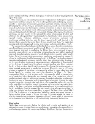 related library marketing activities that speaks to customers in their language based        Narrative-based
upon their needs.                                                                                     library
    Once completed, the service story becomes a living document that requires ongoing
maintenance and ﬁne tuning in the form of subsequent research and ongoing revision                marketing
in order to incorporate new resources, customer needs and potential research events.
Developing the service story, as previously mentioned, is not a resource-intensive
event. It is, however, one that requires a serious investment in time in order to meet                    15
with customers, listen to their needs while empathetically understanding those needs
and correlating them to the library’s services and offerings. The ongoing beneﬁts are
enormous, but they mostly revolve around the notion of providing direction and
efﬁciency for subsequent library marketing efforts. Speciﬁcally, with a service story,
special events, collection additions, service promotions, outreach and
relationship-building activities can be timed appropriately and directed with
targeted focus, aimed at the users that will most beneﬁt from them. The marketing
message and strategic approach become more reﬁned and sophisticated as a result.
    The service story, when fully executed and rolled out across the entire organization,
can ultimately provide economic beneﬁts as well. The service story represents a much
more targeted approach to marketing the library that, when executed properly,
promotes a more effective use of marketing resources than the more ad hoc, unreﬁned
approach of marketing in the absence of a well-deﬁned strategy. Another added beneﬁt
is that the service story encourages customer loyalty and ongoing patron support. It
should be readily understood that customer loyalty is the library’s best defense against
upcoming cutbacks and provides a basis for future fund raising activities. Creating a
service story is a ﬁrst step towards managing customer relationships in the context of
service delivery. In short, it provides a basis for understanding what drives customer
loyalty of those services. Identifying the process of developing that loyalty promotes a
more strategic deployment of marketing resources. When the process of loyalty
creation is understood, marketing resources can be utilized to create a long-term and
lasting beneﬁt by creating loyal users that champion the library. For library
organizations this is a critical new step, and a vital reason, for which to engage in the
act of marketing. It is reﬂective of a more strategic view of the purpose and value of
marketing since it reﬂects a willingness to deploy the marketing function to achieve the
institutional goal of fundraising and increased ﬁnancial support. In short, by using
targeted marketing communication tools like a value proposition and service story in
order to establish and highlight a user’s internalized and personalized perception of the
value of the library, marketing is utilized both tactically and strategically to cultivate
loyalty and ideally, ﬁnancial support. Not surprisingly, those who perceive a library’s
value more strongly are the ones most likely to support the library ﬁnancially (OCLC,
2008). The development of a service story including a value proposition becomes a
hedge against future erosion of library resources. Such tools provide the basis for
effective marketing narratives that promote the library’s value, which in turn creates
an environment most conducive to cultivating library fundraising and support.

Conclusion
While libraries are currently feeling the effects, both negative and positive, of an
extended recession, it is clear from even a rudimentary knowledge of economic history
and business cycles that this current one shall end. The library that uses the downturn
 