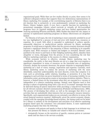 BL     organizational goals. While there are few studies directly on point, there seems to be
23,1   sufﬁcient colloquial evidence that supports these two dichotomous representations of
       library marketing. For example, at the overwhelming majority of libraries there is no
       job function that is exclusively or even predominantly centered on marketing the
       library. Library budgets rarely, if ever, have a speciﬁc line-item for marketing or
       promotional campaigns. Library school curricula at virtually all ALA-accredited
6      programs have no required marketing course and have limited opportunities for
       studying marketing (Winston and Hazlin, 2003). Studies that detail the role, impact or
       outcome of sophisticated marketing programs on library effectiveness are altogether
       limited.
          For libraries of all types, the role of marketing is most commonly satisﬁed in an ad
       hoc way highlighted by a process of trial and error with limited time, resources or
       expertise. As a result, little effort is expended to understand or achieve speciﬁc,
       measurable objectives or market-driven metrics delivered by library marketing
       programs. It would seem to logically follow that the current economic downturn should
       represent a signiﬁcant obstacle to the enterprise of library marketing in its arguably
       incipient state. With resources so limited and budgets so stretched, libraries seem
       justiﬁed in the choice to pull back on their ﬂedgling marketing efforts, abandon them
       altogether or worse, disengage from the process of even considering the role that
       effective marketing could play in the success of a library organization.
          While economic barriers to effective, strategic library marketing may be
       considerable, the reality is that most libraries are not at a stage that even requires a
       signiﬁcant expenditure in terms of resources on the functional area of marketing.
       Currently, despite the economic downturn, the greater obstacles to meaningful library
       marketing are a lack of vision, strategy, expectation and expertise. Currently, most
       library marketing seems to confuse the process of marketing with the more
       identiﬁable, somewhat understandable, but more discrete, events that comprise it in
       total, such as advertising, public relations, branding, or promotion. It is true that
       engaging in such activities can prove beneﬁcial in terms of increasing visibility for an
       information center, growing patron counts or increasing circulation statistics. There is,
       however, a limited return on the investment when they are executed in a vacuum or
       independent of a cohesive marketing strategy. Instead, most libraries need to ﬁrst
       develop a culture of marketing along with a core set of “co-created” messages that can
       be delivered during all patron interaction while providing a value-driven framework
       for all relevant customer directed communication (Prahalad and Ramaswamy, 2004).
       The process of developing that culture, as well as the messages that drive it, are
       activities that are undoubtedly labor-intensive but not necessarily resource intensive.
       Speciﬁcally, such organizational endeavors are extremely cost-effective in terms of the
       actual ﬁnancial resources required. Additionally, given the current economic climate,
       coupled with the emerging knowledge-based economy, the timing could not be better
       for a library to embark on the development and execution of an effective marketing
       program based upon the customers’ own articulated desires. A more sophisticated
       marketing program that does the following:
           .
              resonates with patrons and speaks to them in their language in an intimate way
              that presents the library as valuable and valued to them as a customer;
           .
              strategically focuses on the narratives of speciﬁc, common patron or customer
              needs and ties them to the services available;
 