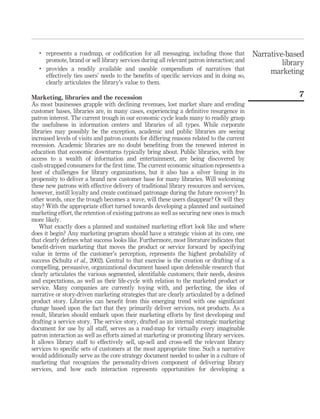 .
       represents a roadmap, or codiﬁcation for all messaging, including those that          Narrative-based
       promote, brand or sell library services during all relevant patron interaction; and            library
   .
       provides a readily available and useable compendium of narratives that                     marketing
       effectively ties users’ needs to the beneﬁts of speciﬁc services and in doing so,
       clearly articulates the library’s value to them.

Marketing, libraries and the recession                                                                     7
As most businesses grapple with declining revenues, lost market share and eroding
customer bases, libraries are, in many cases, experiencing a deﬁnitive resurgence in
patron interest. The current trough in our economic cycle leads many to readily grasp
the usefulness in information centers and libraries of all types. While corporate
libraries may possibly be the exception, academic and public libraries are seeing
increased levels of visits and patron counts for differing reasons related to the current
recession. Academic libraries are no doubt beneﬁting from the renewed interest in
education that economic downturns typically bring about. Public libraries, with free
access to a wealth of information and entertainment, are being discovered by
cash-strapped consumers for the ﬁrst time. The current economic situation represents a
host of challenges for library organizations, but it also has a silver lining in its
propensity to deliver a brand new customer base for many libraries. Will welcoming
these new patrons with effective delivery of traditional library resources and services,
however, instill loyalty and create continued patronage during the future recovery? In
other words, once the trough becomes a wave, will these users disappear? Or will they
stay? With the appropriate effort turned towards developing a planned and sustained
marketing effort, the retention of existing patrons as well as securing new ones is much
more likely.
   What exactly does a planned and sustained marketing effort look like and where
does it begin? Any marketing program should have a strategic vision at its core, one
that clearly deﬁnes what success looks like. Furthermore, most literature indicates that
beneﬁt-driven marketing that moves the product or service forward by specifying
value in terms of the customer’s perception, represents the highest probability of
success (Schultz et al., 2002). Central to that exercise is the creation or drafting of a
compelling, persuasive, organizational document based upon defensible research that
clearly articulates the various segmented, identiﬁable customers; their needs, desires
and expectations, as well as their life-cycle with relation to the marketed product or
service. Many companies are currently toying with, and perfecting, the idea of
narrative or story-driven marketing strategies that are clearly articulated by a deﬁned
product story. Libraries can beneﬁt from this emerging trend with one signiﬁcant
change based upon the fact that they primarily deliver services, not products. As a
result, libraries should embark upon their marketing efforts by ﬁrst developing and
drafting a service story. The service story, drafted as an internal strategic marketing
document for use by all staff, serves as a road-map for virtually every imaginable
patron interaction as well as efforts aimed at marketing or promoting library services.
It allows library staff to effectively sell, up-sell and cross-sell the relevant library
services to speciﬁc sets of customers at the most appropriate time. Such a narrative
would additionally serve as the core strategy document needed to usher in a culture of
marketing that recognizes the personality-driven component of delivering library
services, and how each interaction represents opportunities for developing a
 