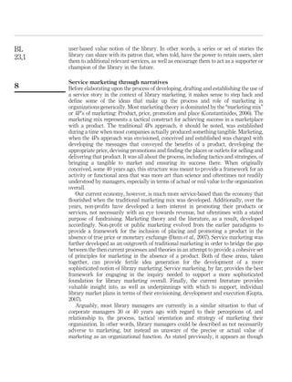 BL     user-based value notion of the library. In other words, a series or set of stories the
23,1   library can share with its patron that, when told, have the power to retain users, alert
       them to additional relevant services, as well as encourage them to act as a supporter or
       champion of the library in the future.

       Service marketing through narratives
8      Before elaborating upon the process of developing, drafting and establishing the use of
       a service story in the context of library marketing, it makes sense to step back and
       deﬁne some of the ideas that make up the process and role of marketing in
       organizations generically. Most marketing theory is dominated by the “marketing mix”
       or 4P’s of marketing: Product, price, promotion and place (Constantinides, 2006). The
       marketing mix represents a tactical construct for achieving success in a marketplace
       with a product. The traditional 4Ps approach, it should be noted, was established
       during a time when most companies actually produced something tangible. Marketing,
       when the 4Ps approach was envisioned, conceived and established was charged with
       developing the messages that conveyed the beneﬁts of a product, developing the
       appropriate price, devising promotions and ﬁnding the places or outlets for selling and
       delivering that product. It was all about the process, including tactics and strategies, of
       bringing a tangible to market and ensuring its success there. When originally
       conceived, some 40 years ago, this structure was meant to provide a framework for an
       activity or functional area that was more art than science and oftentimes not readily
       understood by managers, especially in terms of actual or real value to the organization
       overall.
          Our current economy, however, is much more service-based than the economy that
       ﬂourished when the traditional marketing mix was developed. Additionally, over the
       years, non-proﬁts have developed a keen interest in promoting their products or
       services, not necessarily with an eye towards revenue, but oftentimes with a stated
       purpose of fundraising. Marketing theory and the literature, as a result, developed
       accordingly. Non-proﬁt or public marketing evolved from the earlier paradigms to
       provide a framework for the inclusion of placing and promoting a product in the
       absence of true price or monetary exchange (Dann et al., 2007). Service marketing was
       further developed as an outgrowth of traditional marketing in order to bridge the gap
       between the then current processes and theories in an attempt to provide a cohesive set
       of principles for marketing in the absence of a product. Both of these areas, taken
       together, can provide fertile idea generation for the development of a more
       sophisticated notion of library marketing. Service marketing, by far, provides the best
       framework for engaging in the inquiry needed to support a more sophisticated
       foundation for library marketing overall. Finally, the current literature provides
       valuable insight into, as well as underpinnings with which to support, individual
       library market plans in terms of their envisioning, development and execution (Gupta,
       2007).
          Arguably, most library managers are currently in a similar situation to that of
       corporate managers 30 or 40 years ago with regard to their perceptions of, and
       relationship to, the process, tactical orientation and strategy of marketing their
       organization. In other words, library managers could be described as not necessarily
       adverse to marketing, but instead as unaware of the precise or actual value of
       marketing as an organizational function. As stated previously, it appears as though
 